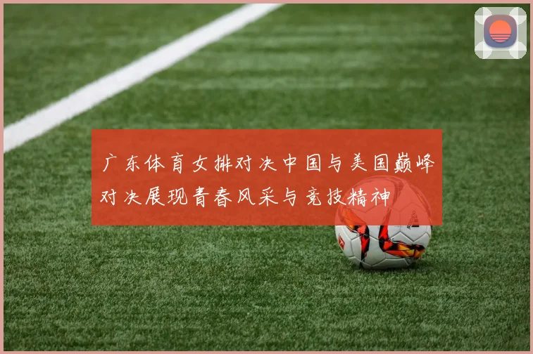 广东体育女排对决中国与美国巅峰对决展现青春风采与竞技精神