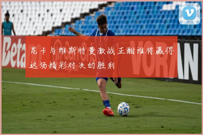 昆卡与维斯特曼激战正酣谁将赢得这场精彩对决的胜利
