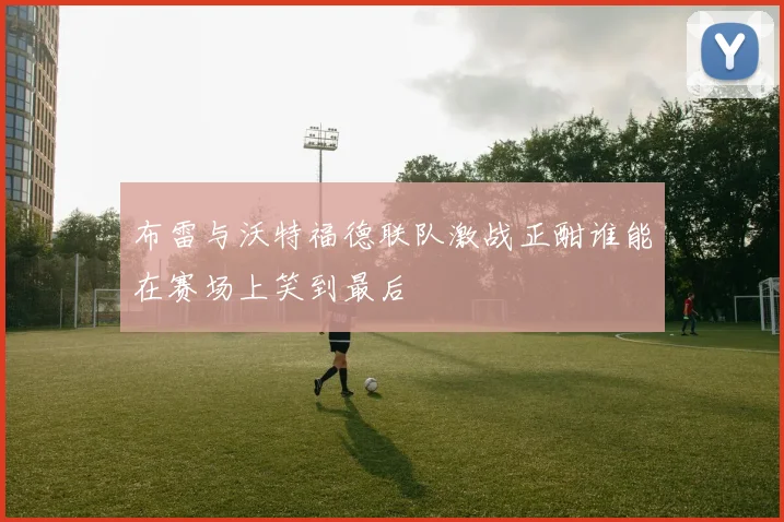 布雷与沃特福德联队激战正酣谁能在赛场上笑到最后