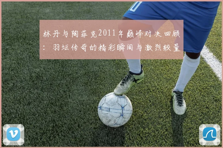林丹与陶菲克2011年巅峰对决回顾：羽坛传奇的精彩瞬间与激烈较量