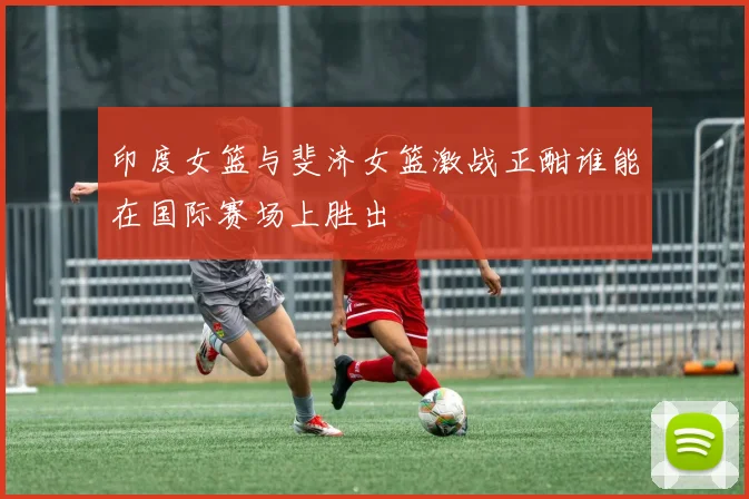印度女篮与斐济女篮激战正酣谁能在国际赛场上胜出