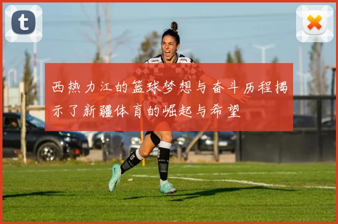 西热力江的篮球梦想与奋斗历程揭示了新疆体育的崛起与希望