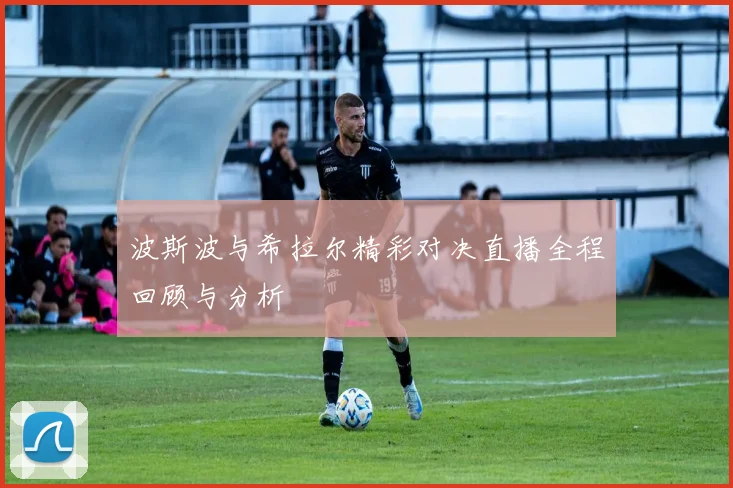 波斯波与希拉尔精彩对决直播全程回顾与分析
